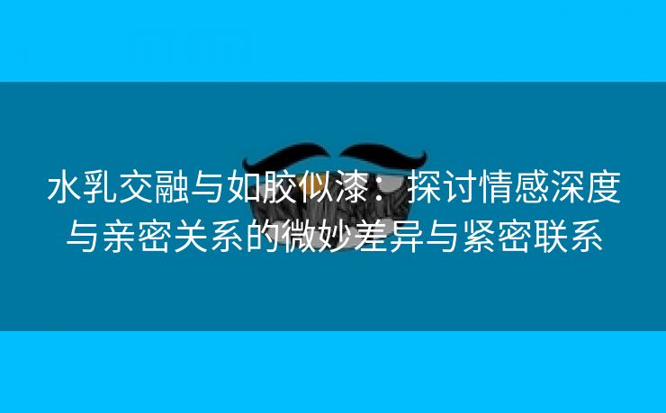 水乳交融与如胶似漆：探讨情感深度与亲密关系的微妙差异与紧密联系