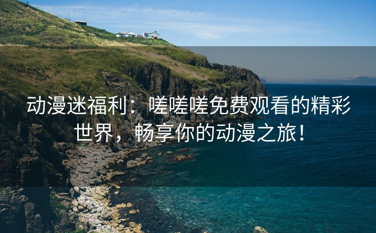 动漫迷福利：嗟嗟嗟免费观看的精彩世界，畅享你的动漫之旅！