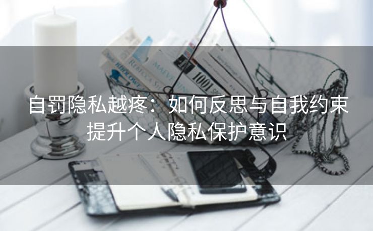 自罚隐私越疼：如何反思与自我约束提升个人隐私保护意识