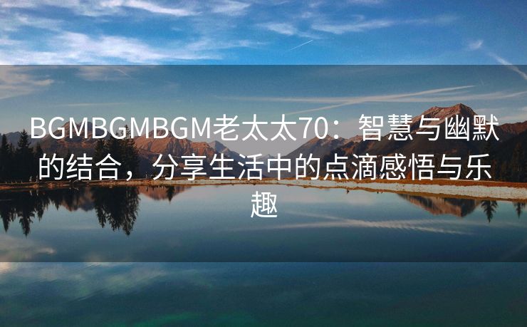 BGMBGMBGM老太太70：智慧与幽默的结合，分享生活中的点滴感悟与乐趣