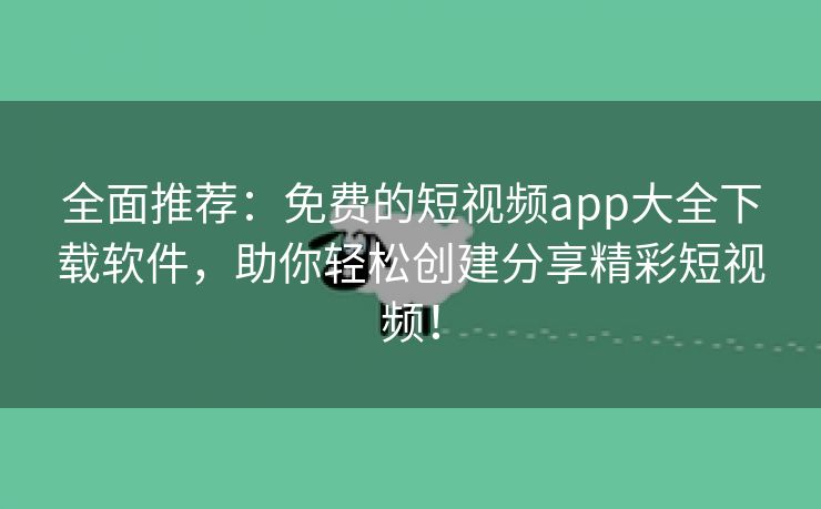 全面推荐：免费的短视频app大全下载软件，助你轻松创建分享精彩短视频！