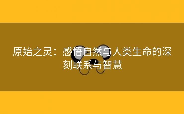 原始之灵：感悟自然与人类生命的深刻联系与智慧