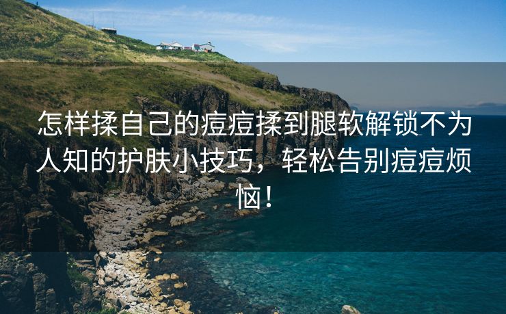 怎样揉自己的痘痘揉到腿软解锁不为人知的护肤小技巧，轻松告别痘痘烦恼！