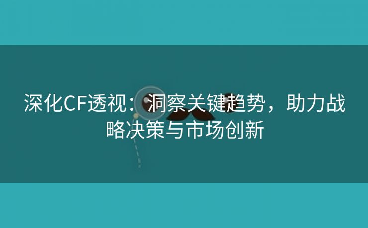 深化CF透视：洞察关键趋势，助力战略决策与市场创新