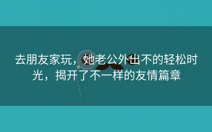 去朋友家玩，她老公外出不的轻松时光，揭开了不一样的友情篇章