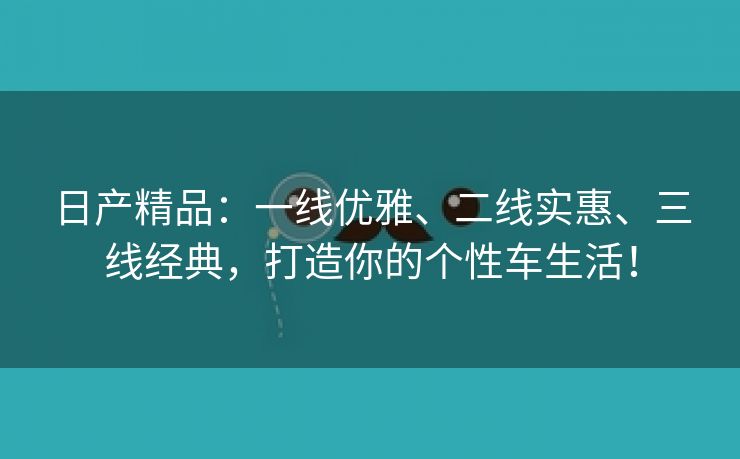 日产精品：一线优雅、二线实惠、三线经典，打造你的个性车生活！