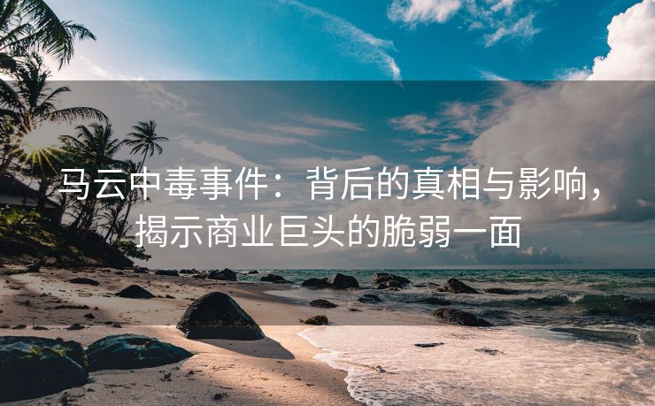 马云中毒事件：背后的真相与影响，揭示商业巨头的脆弱一面