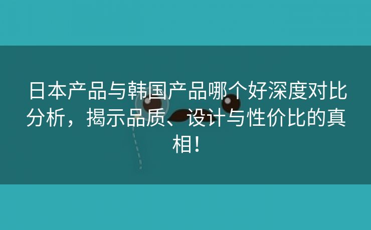 日本产品与韩国产品哪个好深度对比分析，揭示品质、设计与性价比的真相！