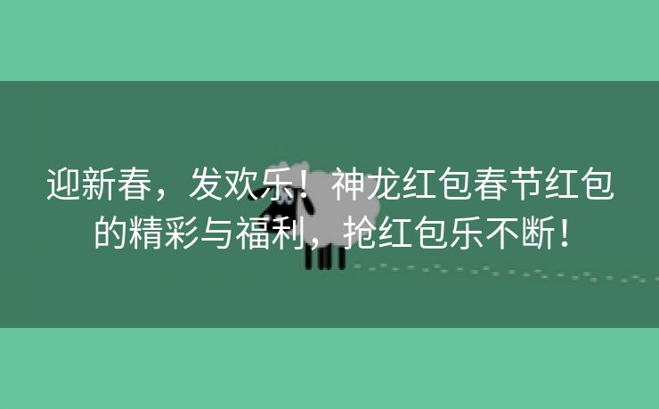 迎新春，发欢乐！神龙红包春节红包的精彩与福利，抢红包乐不断！