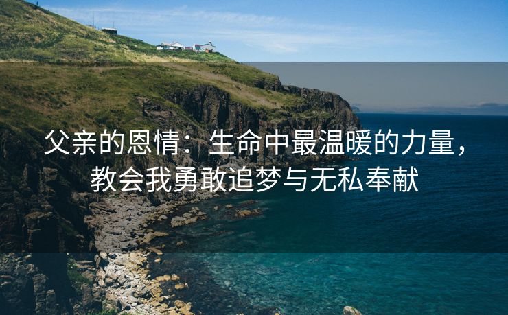 父亲的恩情：生命中最温暖的力量，教会我勇敢追梦与无私奉献