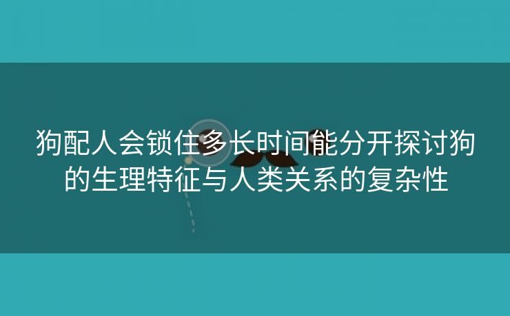 狗配人会锁住多长时间能分开探讨狗的生理特征与人类关系的复杂性