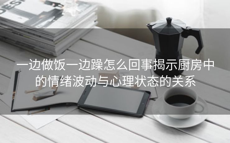 一边做饭一边躁怎么回事揭示厨房中的情绪波动与心理状态的关系