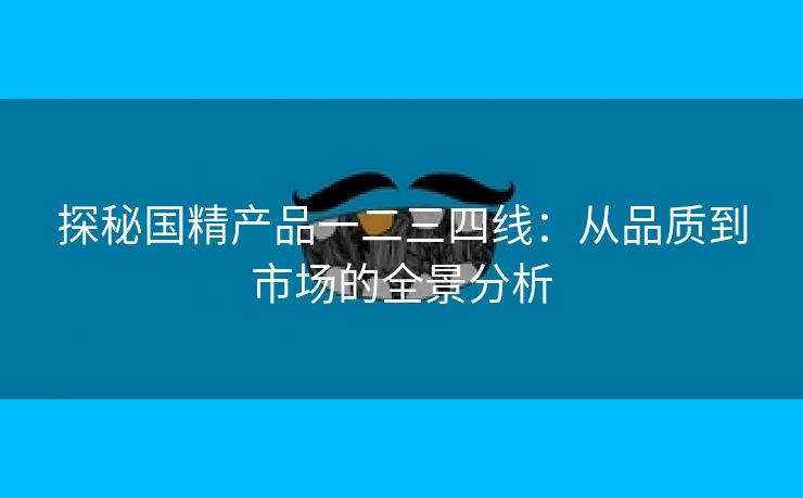 探秘国精产品一二三四线：从品质到市场的全景分析