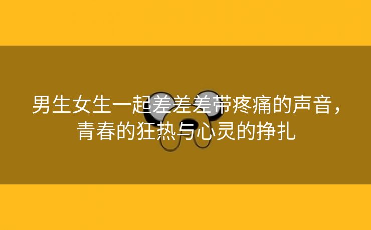 男生女生一起差差差带疼痛的声音，青春的狂热与心灵的挣扎