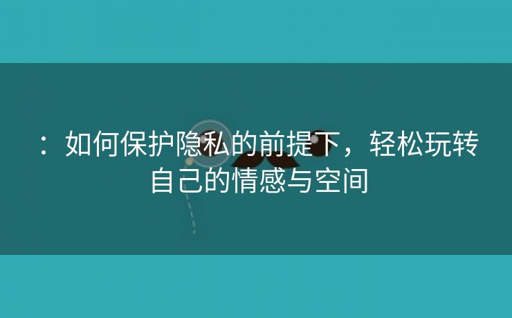 ：如何保护隐私的前提下，轻松玩转自己的情感与空间