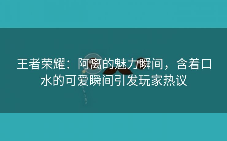 王者荣耀：阿离的魅力瞬间，含着口水的可爱瞬间引发玩家热议