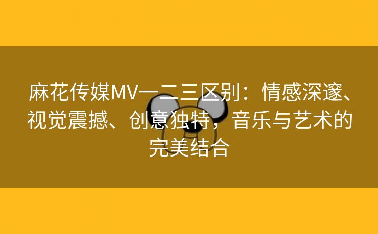 麻花传媒MV一二三区别：情感深邃、视觉震撼、创意独特，音乐与艺术的完美结合