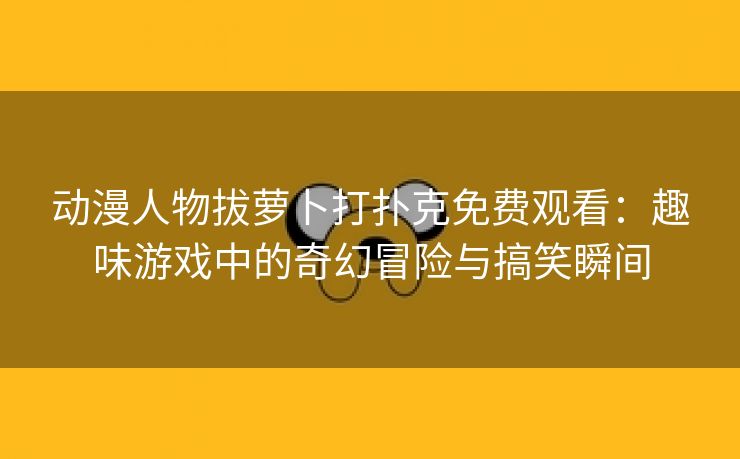 动漫人物拔萝卜打扑克免费观看：趣味游戏中的奇幻冒险与搞笑瞬间