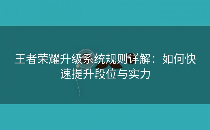 王者荣耀升级系统规则详解：如何快速提升段位与实力