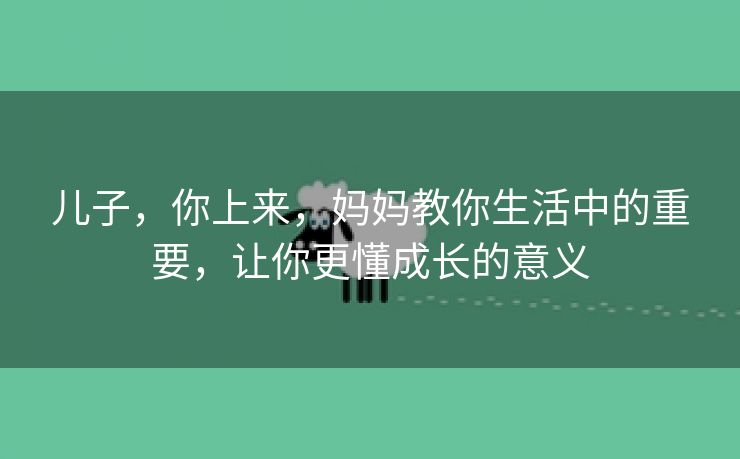 儿子，你上来，妈妈教你生活中的重要，让你更懂成长的意义