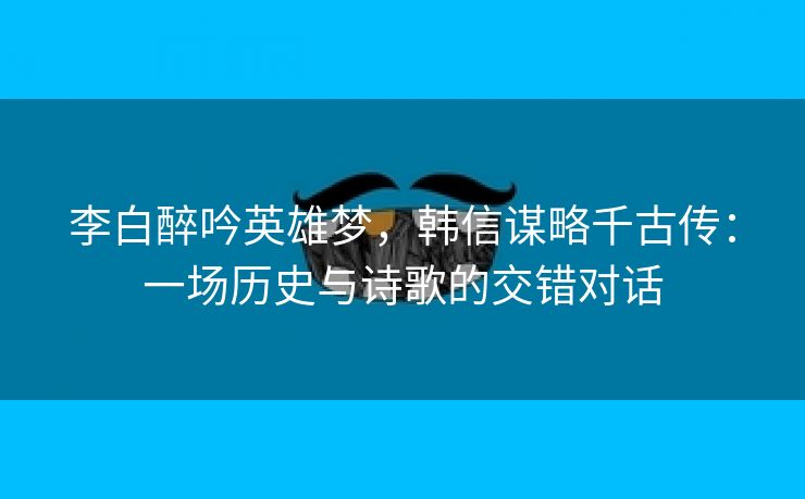 李白醉吟英雄梦，韩信谋略千古传：一场历史与诗歌的交错对话