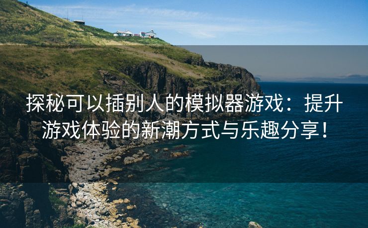 探秘可以插别人的模拟器游戏：提升游戏体验的新潮方式与乐趣分享！