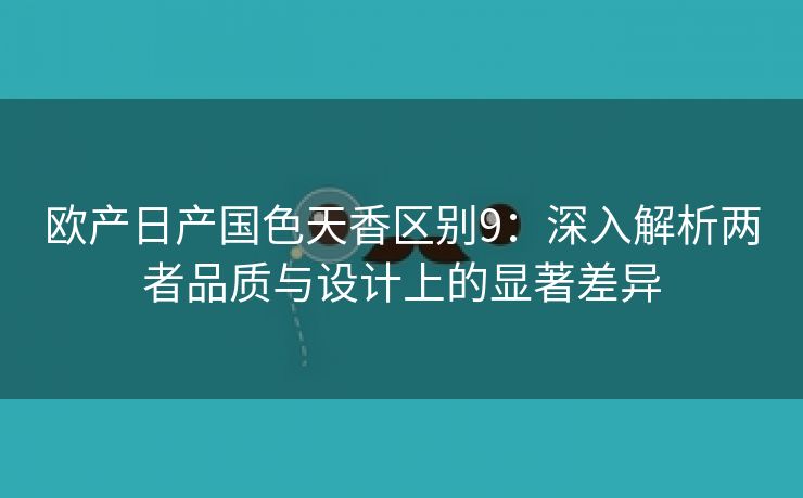 欧产日产国色天香区别9：深入解析两者品质与设计上的显著差异