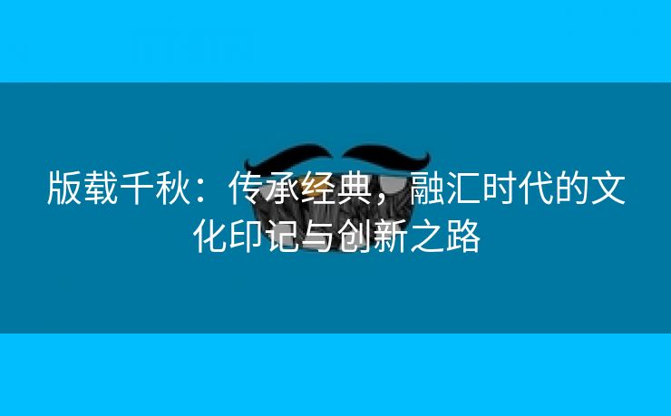 版载千秋：传承经典，融汇时代的文化印记与创新之路