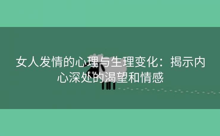 女人发情的心理与生理变化：揭示内心深处的渴望和情感