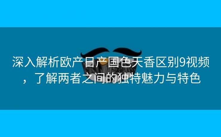 深入解析欧产日产国色天香区别9视频，了解两者之间的独特魅力与特色