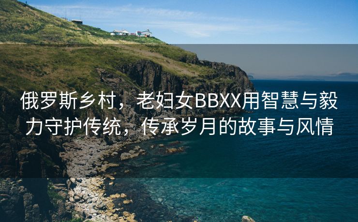 俄罗斯乡村，老妇女BBXX用智慧与毅力守护传统，传承岁月的故事与风情