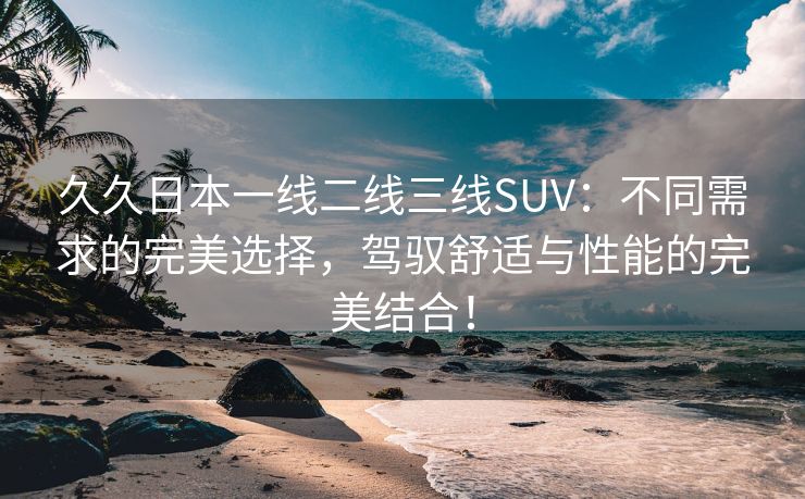 久久日本一线二线三线SUV：不同需求的完美选择，驾驭舒适与性能的完美结合！