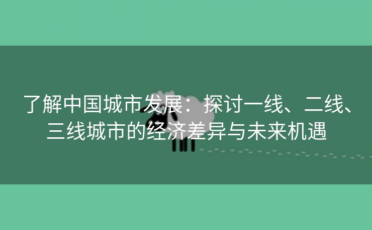 了解中国城市发展：探讨一线、二线、三线城市的经济差异与未来机遇