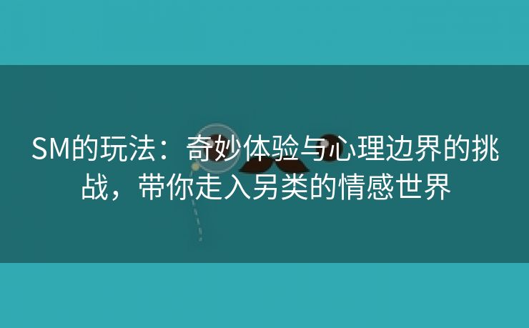 SM的玩法：奇妙体验与心理边界的挑战，带你走入另类的情感世界