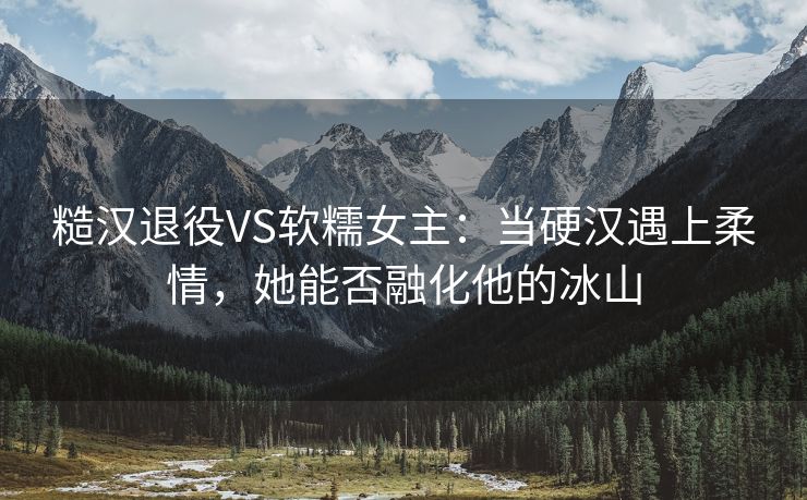 糙汉退役VS软糯女主：当硬汉遇上柔情，她能否融化他的冰山