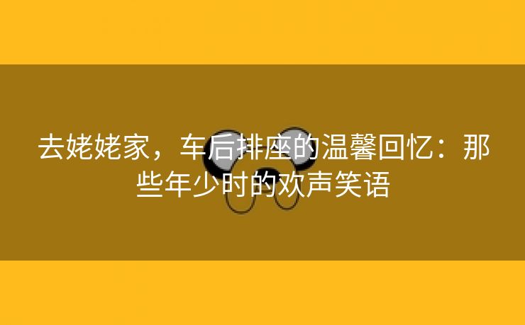 去姥姥家，车后排座的温馨回忆：那些年少时的欢声笑语