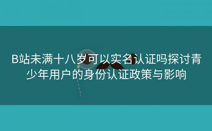 B站未满十八岁可以实名认证吗探讨青少年用户的身份认证政策与影响