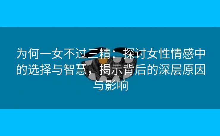 为何一女不过三精：探讨女性情感中的选择与智慧，揭示背后的深层原因与影响