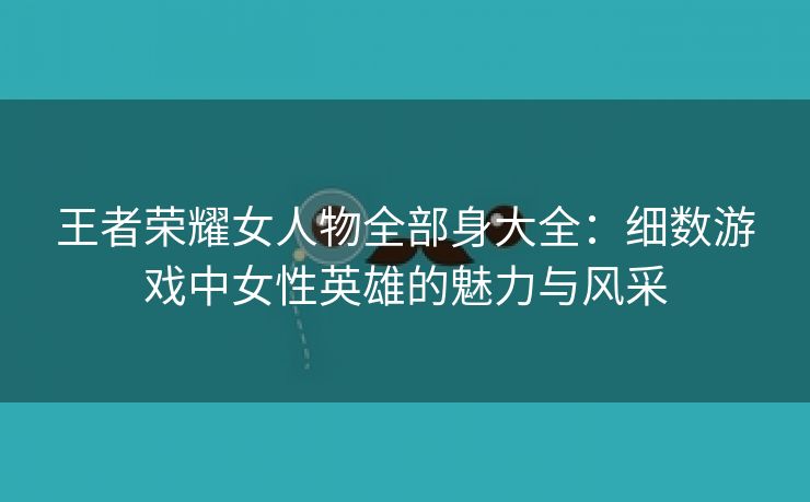 王者荣耀女人物全部身大全：细数游戏中女性英雄的魅力与风采