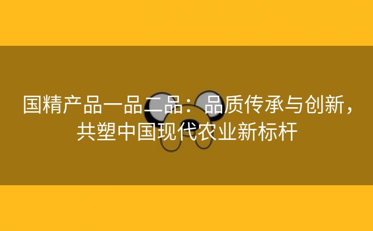 国精产品一品二品：品质传承与创新，共塑中国现代农业新标杆