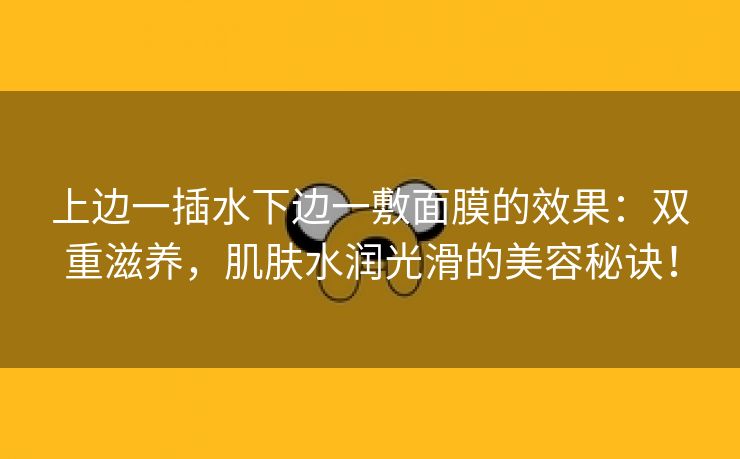 上边一插水下边一敷面膜的效果：双重滋养，肌肤水润光滑的美容秘诀！