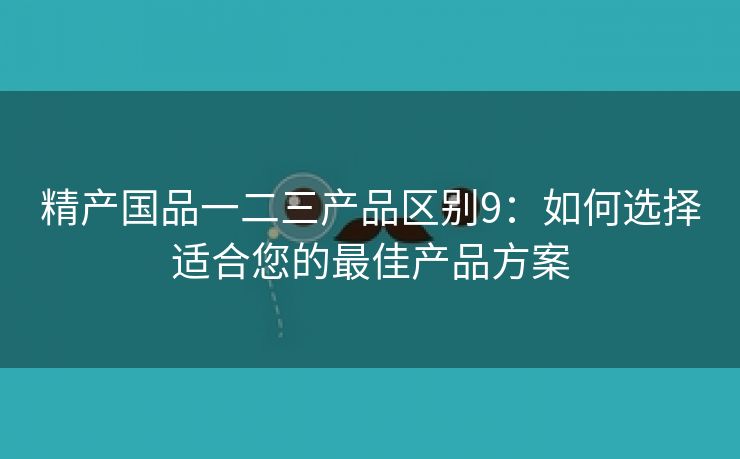 精产国品一二三产品区别9：如何选择适合您的最佳产品方案