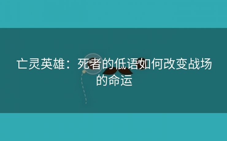 亡灵英雄：死者的低语如何改变战场的命运