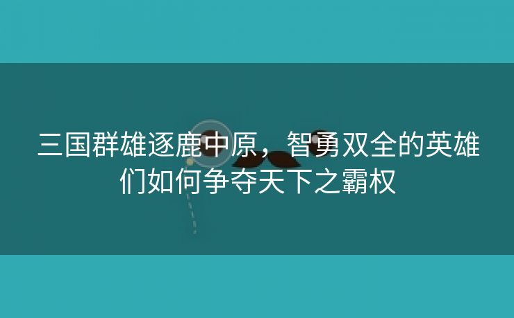 三国群雄逐鹿中原，智勇双全的英雄们如何争夺天下之霸权