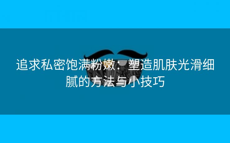 追求私密饱满粉嫩：塑造肌肤光滑细腻的方法与小技巧