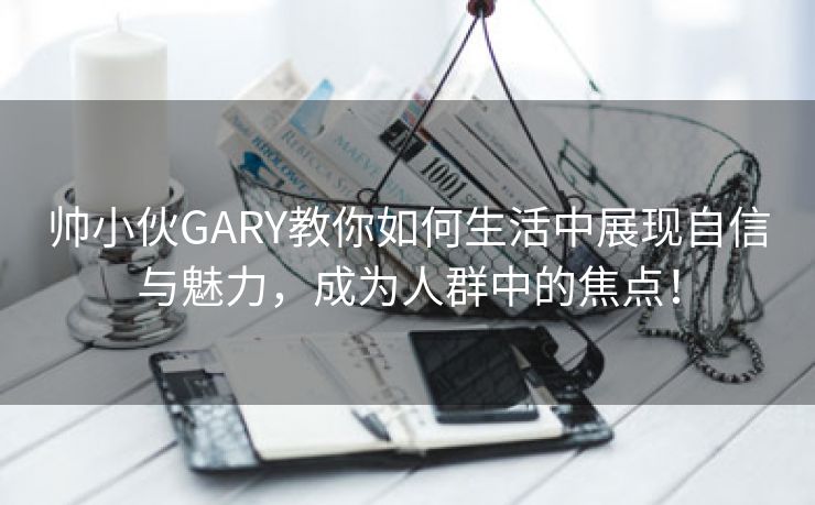 帅小伙GARY教你如何生活中展现自信与魅力，成为人群中的焦点！