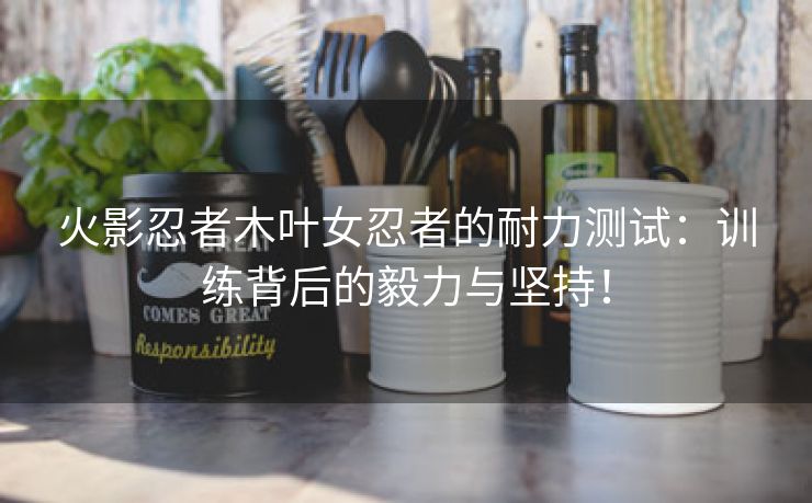 火影忍者木叶女忍者的耐力测试：训练背后的毅力与坚持！