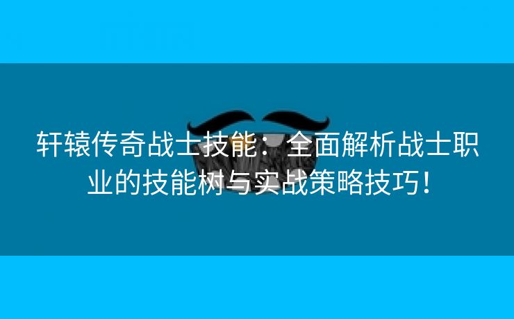 轩辕传奇战士技能：全面解析战士职业的技能树与实战策略技巧！