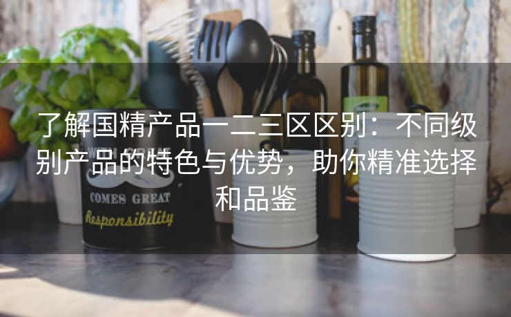 了解国精产品一二三区区别：不同级别产品的特色与优势，助你精准选择和品鉴