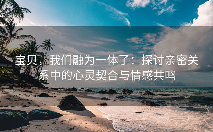 宝贝，我们融为一体了：探讨亲密关系中的心灵契合与情感共鸣